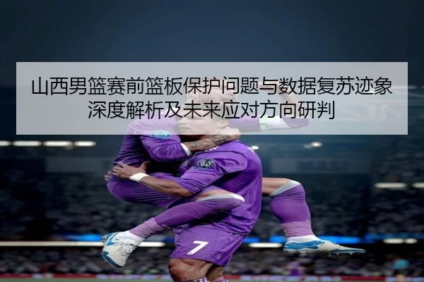 山西男篮赛前篮板保护问题与数据复苏迹象深度解析及未来应对方向研判